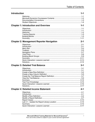 Table of Contents
i
Introduction 1-1
Welcome ............................................................................................................1-1
Microsoft Dynamics Courseware Contents ........................................................1-2
Documentation Conventions ..............................................................................1-3
Student Objectives .............................................................................................1-4
Chapter 1: Introduction and Overview 1-1
Objectives...........................................................................................................1-1
Introduction.........................................................................................................1-1
Welcome ............................................................................................................1-2
Training Reports.................................................................................................1-3
Building Blocks ...................................................................................................1-5
Summary ..........................................................................................................1-11
Chapter 2: Management Reporter Navigation 2-1
Objectives...........................................................................................................2-1
Introduction.........................................................................................................2-1
Menu Bar............................................................................................................2-2
Toolbars .............................................................................................................2-5
Navigation Pane .................................................................................................2-7
View Pane ..........................................................................................................2-8
Building Block Groups ........................................................................................2-9
Summary ..........................................................................................................2-11
Quick Interaction: Lessons Learned.................................................................2-13
Solutions...........................................................................................................2-14
Chapter 3: Detailed Trial Balance 3-1
Objectives...........................................................................................................3-1
Introduction.........................................................................................................3-1
Create a New Row Definition .............................................................................3-2
Create a New Column Definition ........................................................................3-5
Create the Trial Balance Report Definition.........................................................3-7
View the Trial Balance........................................................................................3-9
Summary ..........................................................................................................3-14
Test Your Knowledge .......................................................................................3-15
Quick Interaction: Lessons Learned.................................................................3-16
Solutions...........................................................................................................3-17
Chapter 4: Detailed Income Statement 4-1
Objectives...........................................................................................................4-1
Introduction.........................................................................................................4-1
Modify a Row Definition......................................................................................4-2
Modify a Report Definition ..................................................................................4-7
Report Viewer...................................................................................................4-10
Lab 4.1 - Update the Report Library Location ..................................................4-14
Summary ..........................................................................................................4-15
Quick Interaction: Lessons Learned.................................................................4-17
Microsoft Official Training Materials for Microsoft Dynamics®
Your use of this content is subject to your current services agreement
 