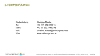 Seite 24meinungsraum.at Studie zu den Bundespräsidentschaftswahlen 2016 – Januar 2016
5. Rückfragen/Kontakt
Studienleitung: Christina Matzka
Tel: +43 (0)1 512 8900 15
Mobil: +43 (0) 650 339 02 75
Mail: christina.matzka@meinungsraum.at
Web: www.meinungsraum.at
 