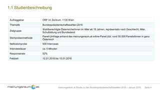 Seite 4meinungsraum.at Studie zu den Bundespräsidentschaftswahlen 2016 – Januar 2016
1.1 Studienbeschreibung
Auftraggeber ORF Im Zentrum, 1130 Wien
Thematik Bundespräsidentschaftswahlen 2016
Zielgruppe
Wahlberechtigte ÖsterreicherInnen im Alter ab 16 Jahren, repräsentativ nach Geschlecht, Alter,
Schulbildung und Bundesland
Stichprobenmethode
Panel-Umfrage anhand des meinungsraum.at online-Panel (dzt. rund 30.000 PanelistInnen in ganz
Österreich
Nettostichprobe 500 Interviews
Interviewdauer ca. 5 Minuten
Responserate 52%
Feldzeit 12.01.2016 bis 15.01.2016
Zitierangabe: bitte zitieren Sie die Studie wie folgt:
Umfrage von meinungsraum.at im Auftrag des ORF
 