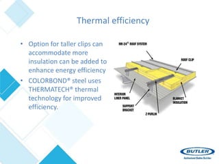 Thermal efficiency
• Option for taller clips can
accommodate more
insulation can be added to
enhance energy efficiency
• COLORBOND® steel uses
THERMATECH® thermal
technology for improved
efficiency.
 