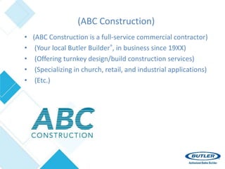 • (ABC Construction is a full-service commercial contractor)
• (Your local Butler Builder®, in business since 19XX)
• (Offering turnkey design/build construction services)
• (Specializing in church, retail, and industrial applications)
• (Etc.)
(ABC Construction)
 