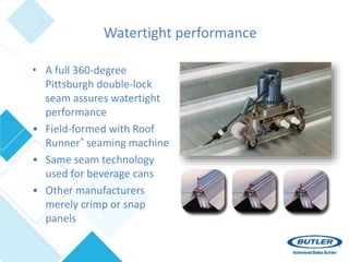 Watertight performance
• A full 360-degree
Pittsburgh double-lock
seam assures watertight
performance
• Field-formed with Roof
Runner® seaming machine
• Same seam technology
used for beverage cans
• Other manufacturers
merely crimp or snap
panels
 