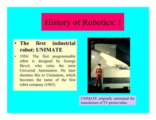 • The first industrial
robot: UNIMATE
• 1954: The first programmable
robot is designed by George
Devol, who coins the term
Universal Automation. He later
shortens this to Unimation, which
becomes the name of the first
robot company (1962).
UNIMATE originally automated the
manufacture of TV picture tubes
History of Robotics: I
 