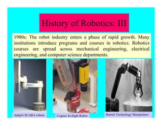1980s: The robot industry enters a phase of rapid growth. Many
institutions introduce programs and courses in robotics. Robotics
courses are spread across mechanical engineering, electrical
engineering, and computer science departments.
Adept’s SCARA robots Barrett Technology ManipulatorCognex In-Sight Robot
History of Robotics: III
 