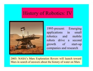 2003: NASA’s Mars Exploration Rovers will launch toward
Mars in search of answers about the history of water on Mars
1995-present: Emerging
applications in small
robotics and mobile
robots drive a second
growth of start-up
companies and research
History of Robotics: IV
 