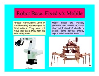 Robot Base: Fixed v/s Mobile
Mobile bases are typically
platforms with wheels or tracks
attached. Instead of wheels or
tracks, some robots employ
legs in order to move about.
Robotic manipulators used in
manufacturing are examples of
fixed robots. They can not
move their base away from the
work being done.
 