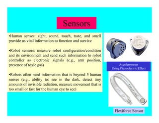Sensors
•Human senses: sight, sound, touch, taste, and smell
provide us vital information to function and survive
•Robot sensors: measure robot configuration/condition
and its environment and send such information to robot
controller as electronic signals (e.g., arm position,
presence of toxic gas)
•Robots often need information that is beyond 5 human
senses (e.g., ability to: see in the dark, detect tiny
amounts of invisible radiation, measure movement that is
too small or fast for the human eye to see)
Accelerometer
Using Piezoelectric Effect
Flexiforce Sensor
 