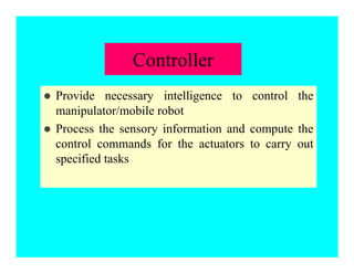 Controller
z Provide necessary intelligence to control the
manipulator/mobile robot
z Process the sensory information and compute the
control commands for the actuators to carry out
specified tasks
 