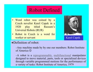 Robot Defined
• Word robot was coined by a
Czech novelist Karel Capek in a
1920 play titled Rassum’s
Universal Robots (RUR)
• Robot in Czech is a word for
worker or servant
zDefinition of robot:
–Any machine made by by one our members: Robot Institute
of America -
–A robot is a reprogrammable, multifunctional manipulator
designed to move material, parts, tools or specialized devices
through variable programmed motions for the performance of
a variety of tasks: Robot Institute of America, 1979
Karel Capek
 