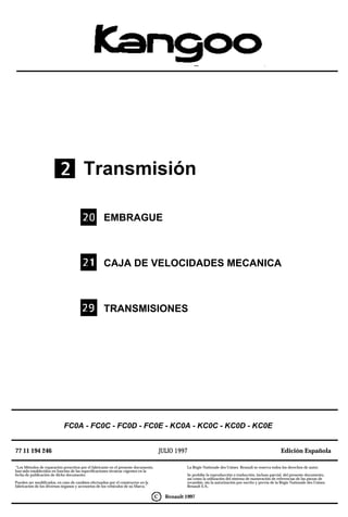 Transmisión

                                                    EMBRAGUE



                                                    CAJA DE VELOCIDADES MECANICA



                                                    TRANSMISIONES




                            FC0A - FC0C - FC0D - FC0E - KC0A - KC0C - KC0D - KC0E


77 11 194 246                                                                           JULIO 1997                                                        Edición Española

”Los Métodos de reparación prescritos por el fabricante en el presente documento,                 La Régie Nationale des Usines Renault se reserva todos los derechos de autor.
han sido establecidos en función de las especificaciones técnicas vigentes en la
fecha de publicación de dicho documento.                                                          Se prohibe la reproducción o traducción, incluso parcial, del presente documento,
                                                                                                  así como la utilización del sistema de numeración de referencias de las piezas de
Pueden ser modificados, en caso de cambios efectuados por el constructor en la                    recambio, sin la autorización por escrito y previa de la Régie Nationale des Usines
fabricación de los diversos órganos y accesorios de los vehículos de su Marca.”                   Renault S.A..

                                                                                    C     Renault 1997
 