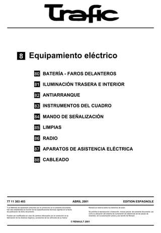 Equipamiento eléctrico

                                               BATERÍA - FAROS DELANTEROS

                                               ILUMINACIÓN TRASERA E INTERIOR

                                               ANTIARRANQUE

                                               INSTRUMENTOS DEL CUADRO

                                               MANDO DE SEÑALIZACIÓN

                                               LIMPIAS

                                               RADIO

                                               APARATOS DE ASISTENCIA ELÉCTRICA

                                               CABLEADO




77 11 303 403                                                                            ABRIL 2001                                                EDITION ESPAGNOLE

"Los Métodos de reparación prescritos por el constructor en el presente documento,                    Renault se reserva todos los derechos de autor.
han sido establecidos en función de las especificaciones técnicas vigentes en la fecha
de publicación de dicho documento.                                                                    Se prohíbe la reproducción o traducción, incluso parcial, del presente documento, así
                                                                                                      como la utilización del sistema de numeración de referencias de las piezas de
Pueden ser modificados en caso de cambios efectuados por el constructor en la                         recambio, sin la autorización previa y por escrito de Renault.
fabricación de los diversos órganos y accesorios de los vehículos de su marca.”

                                                                                    © RENAULT 2001
 