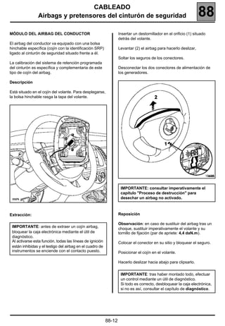 CABLEADO
                Airbags y pretensores del cinturón de seguridad                                                    88
MÓDULO DEL AIRBAG DEL CONDUCTOR                                    Insertar un destornillador en el orificio (1) situado
                                                                   detrás del volante.
El airbag del conductor va equipado con una bolsa
hinchable específica (cojín con la identificación SRP)             Levantar (2) el airbag para hacerlo deslizar,
ligado al cinturón de seguridad situado frente a él.
                                                                   Soltar los seguros de los conectores.
La calibración del sistema de retención programada
del cinturón es específica y complementaria de este                Desconectar los dos conectores de alimentación de
tipo de cojín del airbag.                                          los generadores.

Descripción

Está situado en el cojín del volante. Para desplegarse,
la bolsa hinchable rasga la tapa del volante.




                                                                                                                       18485


                                                                    IMPORTANTE: consultar imperativamente el
                                                                    capítulo "Proceso de destrucción" para
                                                                    desechar un airbag no activado.



Extracción:                                                        Reposición

                                                                   Observación: en caso de sustituir del airbag tras un
 IMPORTANTE: antes de extraer un cojín airbag,
                                                                   choque, sustituir imperativamente el volante y su
 bloquear la caja electrónica mediante el útil de                  tornillo de fijación (par de apriete: 4,4 daN.m).
 diagnóstico.
 Al activarse esta función, todas las líneas de ignición           Colocar el conector en su sitio y bloquear el seguro.
 están inhibidas y el testigo del airbag en el cuadro de
 instrumentos se enciende con el contacto puesto.                  Posicionar el cojín en el volante.

                                                                   Hacerlo deslizar hacia abajo para clipsarlo.


                                                                    IMPORTANTE: tras haber montado todo, efectuar
                                                                    un control mediante un útil de diagnóstico.
                                                                    Si todo es correcto, desbloquear la caja electrónica,
                                                                    si no es así, consultar el capítulo de diagnóstico.




                                                           88-12
 