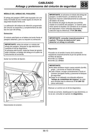 CABLEADO
                 Airbags y pretensores del cinturón de seguridad                                                     88
MÓDULO DEL AIRBAG DEL PASAJERO
                                                                    IMPORTANTE: al activarse el módulo del airbag del
                                                                    pasajero, la deformación y el deterioro de las
El airbag del pasajero (SRP) está equipado con una
                                                                    fijaciones imponen sistemáticamente la sustitución
bolsa hinchable de dos niveles ligado al cinturón de
                                                                    del tablero de bordo.
seguridad situado frente a él.
                                                                    No olvidarse de pegar la etiqueta que prohíbe
                                                                    instalar en el asiento del pasajero, un asiento para
La calibración del sistema de retención programada
                                                                    niños dando la espalda a la carretera en el costado
del cinturón es específica y complementaria de este
                                                                    del salpicadero nuevo (etiqueta disponible en
tipo de cojín del airbag.
                                                                    colección bajo la referencia: 77 01 206 809).
Extracción:

El módulo está fijado en el tablero de bordo frente al              IMPORTANTE: consultar imperativamente el
pasajero delantero, pero no requiere su extracción.                 capítulo "Proceso de destrucción" para
                                                                    desechar un airbag no activado.
 IMPORTANTE: antes de extraer un módulo del
 airbag del pasajero, bloquear la caja electrónica
 mediante el útil de diagnóstico.                                  Reposición
 Al activarse esta función, todas las líneas de ignición
 están inhibidas y el testigo del airbag en el cuadro de           Proceder en el sentido inverso de la extracción
 instrumentos se enciende.                                         respetando imperativamente el par de apriete de los
                                                                   tornillos de fijación
Quitar los tornillos de fijación.                                  q tornillo (1) a 2 N.m
                                                                   q tornillo (2) a 8 N.m


                                                                    IMPORTANTE:
                                                                    q No debe olvidarse ningún cuerpo extraño (tornillo,
                                                                      grapa...) al montar el módulo del airbag.
                                                                    q Lado módulo, encajar correctamente a fondo el
                                                                      conector (encajado fuerte) y posicionar el bloqueo
                                                                      de seguridad.
                                                                    q Pegar en el cableado una etiqueta adhesiva
                                                                      "testigo de violabilidad del sistema" de color
                                                                      azul vendida bajo la referencia 77 01 040 153
                                                                      (otros vehículos).

                                                                   Efectuar un control con el útil de diagnóstico.

                                                                   Si todo es correcto, desbloquear la caja electrónica, si
                                                                   no es así, consultar el capítulo de diagnóstico.




Desconectar el conector.




                                                           88-13
 