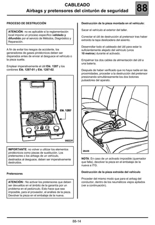 CABLEADO
                Airbags y pretensores del cinturón de seguridad                                                 88
PROCESO DE DESTRUCCIÓN                                            Destrucción de la pieza montada en el vehículo:

                                                                  Sacar el vehículo al exterior del taller.
 ATENCIÓN: no es aplicable si la reglamentación
 local impone un proceso específico validado y
                                                                  Conectar el útil de destrucción al pretensor tras haber
 difundido por el servicio de Métodos, Diagnóstico y
                                                                  extraído la tapa deslizadera del asiento.
 Reparación.
                                                                  Desenrollar todo el cableado del útil para estar lo
A fin de evitar los riesgos de accidente, los                     suficientemente alejado del vehículo (unos
generadores de gases pirotécnicos deben ser                       10 metros) durante el activado.
disparados antes de enviar al desguace el vehículo o
la pieza suelta.                                                  Empalmar los dos cables de alimentación del útil a
                                                                  una batería.
Emplear imperativamente el útil Elé. 1287 y los
cordones Elé. 1287-01 y Elé. 1287-02.                             Después de haber verificado que no haya nadie en las
                                                                  proximidades, proceder a la destrucción del pretensor
                                                                  presionando simultáneamente los dos botones
                                                                  pulsadores del aparato.




 IMPORTANTE: no volver a utilizar los elementos
 pirotécnicos como piezas de sustitución. Los
 pretensores o los airbags de un vehículo,
 destinados al desguace, deben ser imperativamente                NOTA: En caso de un activado imposible (quemador
 destruidos.                                                      que falla), devolver la pieza en el embalaje de la
                                                                  nueva a ITG.

                                                                  Destrucción de la pieza extraída del vehículo
Pretensores
                                                                  Proceder del mismo modo que para el airbag del
 ATENCIÓN:: No activar los pretensores que deben                  conductor, dentro de los neumáticos viejos apilados
 ser devueltos en el ámbito de la garantía por un                 (ver a continuación).
 problema en el pedúnculo. Esto hace que sea
 imposible, para el proveedor, el análisis de la pieza.
 Devolver la pieza en el embalaje de la nueva.




                                                          88-14
 