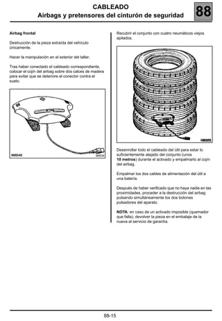 CABLEADO
                 Airbags y pretensores del cinturón de seguridad                                           88
Airbag frontal                                                 Recubrir el conjunto con cuatro neumáticos viejos
                                                               apilados.
Destrucción de la pieza extraída del vehículo
únicamente.

Hacer la manipulación en el exterior del taller.

Tras haber conectado el cableado correspondiente,
colocar el cojín del airbag sobre dos calces de madera
para evitar que se deteriore el conector contra el
suelo.




                                                                                                               96835


                                                               Desenrollar todo el cableado del útil para estar lo
                                                   96834       suficientemente alejado del conjunto (unos
                                                               10 metros) durante el activado y empalmarlo al cojín
                                                               del airbag.

                                                               Empalmar los dos cables de alimentación del útil a
                                                               una batería.

                                                               Después de haber verificado que no haya nadie en las
                                                               proximidades, proceder a la destrucción del airbag
                                                               pulsando simultáneamente los dos botones
                                                               pulsadores del aparato.

                                                               NOTA: en caso de un activado imposible (quemador
                                                               que falla), devolver la pieza en el embalaje de la
                                                               nueva al servicio de garantía.




                                                       88-15
 
