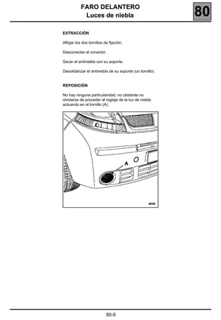 FARO DELANTERO
            Luces de niebla                                80
EXTRACCIÓN

Aflojar los dos tornillos de fijación.

Desconectar el conector.

Sacar el antiniebla con su soporte.

Desolidarizar el antiniebla de su soporte (un tornillo).


REPOSICIÓN

No hay ninguna particularidad, no obstante no
olvidarse de proceder al reglaje de la luz de niebla
actuando en el tornillo (A).




                           80-8
 