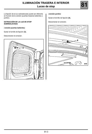 ILUMINACIÓN TRASERA E INTERIOR
                                       Luces de stop                                                  81
La fijación de la luz sobreelevada puede ser diferente          (versión portón)
en función de la versión (puertas traseras batientes o
portón).                                                        Quitar el tornillo de fijación (4).

EXTRACCIÓN DE LA LUZ DE STOP                                    Desconectar el conector.
SOBREELEVADA

(versión puertas batientes)

Quitar el tornillo de fijación (3).

Desconectar el conector.




                                                         81-3
 