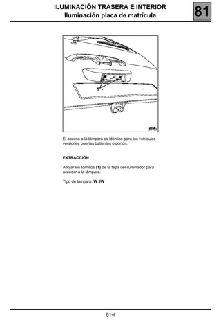 ILUMINACIÓN TRASERA E INTERIOR
   Iluminación placa de matrícula                             81




                                                      20128


  El acceso a la lámpara es idéntico para los vehículos
  versiones puertas batientes o portón.


  EXTRACCIÓN

  Aflojar los tornillos (1) de la tapa del iluminador para
  acceder a la lámpara.

  Tipo de lámpara: W 5W




                            81-4
 
