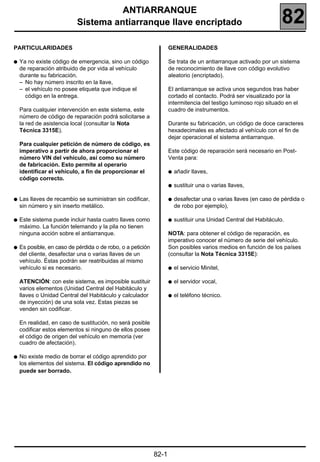 182
                                     ANTIARRANQUE
                           Sistema antiarranque llave encriptado                                                   82
PARTICULARIDADES                                                    GENERALIDADES

q   Ya no existe código de emergencia, sino un código               Se trata de un antiarranque activado por un sistema
    de reparación atribuido de por vida al vehículo                 de reconocimiento de llave con código evolutivo
    durante su fabricación.                                         aleatorio (encriptado).
    – No hay número inscrito en la llave,
    – el vehículo no posee etiqueta que indique el                  El antiarranque se activa unos segundos tras haber
      código en la entrega.                                         cortado el contacto. Podrá ser visualizado por la
                                                                    intermitencia del testigo luminoso rojo situado en el
    Para cualquier intervención en este sistema, este               cuadro de instrumentos.
    número de código de reparación podrá solicitarse a
    la red de asistencia local (consultar la Nota                   Durante su fabricación, un código de doce caracteres
    Técnica 3315E).                                                 hexadecimales es afectado al vehículo con el fin de
                                                                    dejar operacional el sistema antiarranque.
    Para cualquier petición de número de código, es
    imperativo a partir de ahora proporcionar el                    Este código de reparación será necesario en Post-
    número VIN del vehículo, así como su número                     Venta para:
    de fabricación. Esto permite al operario
    identificar el vehículo, a fin de proporcionar el               q   añadir llaves,
    código correcto.
                                                                    q   sustituir una o varias llaves,

q   Las llaves de recambio se suministran sin codificar,            q   desafectar una o varias llaves (en caso de pérdida o
    sin número y sin inserto metálico.                                  de robo por ejemplo),

q   Este sistema puede incluir hasta cuatro llaves como             q   sustituir una Unidad Central del Habitáculo.
    máximo. La función telemando y la pila no tienen
    ninguna acción sobre el antiarranque.                           NOTA: para obtener el código de reparación, es
                                                                    imperativo conocer el número de serie del vehículo.
q   Es posible, en caso de pérdida o de robo, o a petición          Son posibles varios medios en función de los países
    del cliente, desafectar una o varias llaves de un               (consultar la Nota Técnica 3315E):
    vehículo. Éstas podrán ser reatribuidas al mismo
    vehículo si es necesario.                                       q   el servicio Minitel,

    ATENCIÓN: con este sistema, es imposible sustituir              q   el servidor vocal,
    varios elementos (Unidad Central del Habitáculo y
    llaves o Unidad Central del Habitáculo y calculador             q   el teléfono técnico.
    de inyección) de una sola vez. Estas piezas se
    venden sin codificar.

    En realidad, en caso de sustitución, no será posible
    codificar estos elementos si ninguno de ellos posee
    el código de origen del vehículo en memoria (ver
    cuadro de afectación).

q   No existe medio de borrar el código aprendido por
    los elementos del sistema. El código aprendido no
    puede ser borrado.




                                                             82-1
 