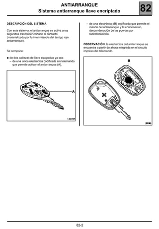 ANTIARRANQUE
                          Sistema antiarranque llave encriptado                                               82
DESCRIPCIÓN DEL SISTEMA                                            – de una electrónica (B) codificada que permite el
                                                                     mando del antiarranque y la condenación,
Con este sistema, el antiarranque se activa unos                     descondenación de las puertas por
segundos tras haber cortado el contacto                              radiofrecuencia.
(materializado por la intermitencia del testigo rojo
antiarranque).
                                                                 OBSERVACIÓN: la electrónica del antiarranque se
                                                                 encuentra a partir de ahora integrada en el circuito
Se compone:                                                      impreso del telemando.

q   de dos cabezas de llave equipadas ya sea:
    – de una única electrónica codificada sin telemando
      que permite activar el antiarranque (A),




                                                                                                                  20148




                                                          82-2
 