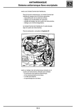 ANTIARRANQUE
Sistema antiarranque llave encriptado                            82
   q   de una Unidad Central del Habitáculo.

       Para la función antiarranque, la Unidad Central del
       Habitáculo asegura las funciones siguientes:
       – descodificación de la señal de la llave,
       – diálogo con el calculador de inyección,
       – pilotaje del testigo rojo del cuadro de instrumentos,
       – diálogo con el útil de diagnóstico.

       la Unidad Central del Habitáculo (1) está situada
       bajo el cuadro de instrumentos.

       Para la extracción, consultar el Capítulo 87.




                                                        20286



   q   de un testigo rojo del antiarranque situado en el
       cuadro de instrumentos utilizado para señalar:
       – la activación del sistema antiarranque,
       – el no reconocimiento de la llave,
       – un fallo del sistema,
       – el aprendizaje de una llave.




                              82-4
 