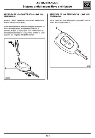 ANTIARRANQUE
                          Sistema antiarranque llave encriptado                                             82
APERTURA DE UNA CABEZA DE LA LLAVE (SIN                           APERTURA DE UNA CABEZA DE LA LLAVE (CON
TELEMANDO)                                                        TELEMANDO)

Poner la cabeza de llave encima de una mesa con el                Hacer palanca con un destornillador pequeño como se
inserto metálico hacia abajo.                                     indica a continuación en (C).

Hacer palanca con un destornillador pequeño como se
indica a continuación, asegurándose de que el
extremo de éste se apoye bien en la parte inferior (E)
de la cabeza de la llave. Esto permite deslizar la parte
superior con respecto a la parte inferior.




                                                                                                                20149




                                                           82-5
 