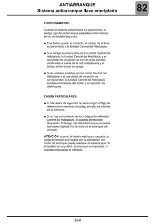 ANTIARRANQUE
Sistema antiarranque llave encriptado                         82
   FUNCIONAMIENTO

   Cuando el sistema antiarranque es operacional, el
   testigo rojo del antiarranque parpadea (intermitencia
   lenta; un destello/segundo).

   q   Tras haber puesto el contacto, el código de la llave
       es transmitido a la Unidad Central del Habitáculo.

   q   Si el código es reconocido por la Unidad Central del
       Habitáculo, la Unidad Central del Habitáculo y el
       calculador de inyección se envían unas señales
       codificadas a través de la red multiplexada y el
       testigo antiarranque se apaga.

   q   Si las señales emitidas por la Unidad Central del
       Habitáculo y el calculador de inyección se
       corresponden, la Unidad Central del Habitáculo
       autoriza el arranque del motor y la inyección se
       desbloquea.


   CASOS PARTICULARES:

   q   El calculador de inyección no tiene ningún código de
       referencia en memoria: el código enviado se inscribe
       en la memoria.

   q   Si no hay coincidencia de los códigos llave/Unidad
       Central del Habitáculo, el sistema permanece
       bloqueado. El testigo rojo del antiarranque parpadea
       (parpadeo rápido). No se autoriza el arranque del
       vehículo.

   ATENCIÓN: cuando la batería está poco cargada, la
   caída de tensión provocada por la solicitación del
   motor de arranque puede reactivar el antiarranque. Si
   la tensión es muy débil, el arranque es imposible, ni
   siquiera empujando el vehículo.




                              82-6
 