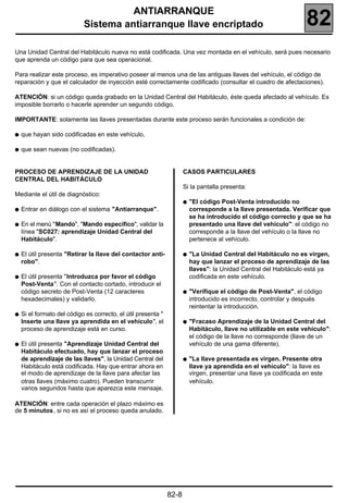 ANTIARRANQUE
                            Sistema antiarranque llave encriptado                                                    82
Una Unidad Central del Habitáculo nueva no está codificada. Una vez montada en el vehículo, será pues necesario
que aprenda un código para que sea operacional.

Para realizar este proceso, es imperativo poseer al menos una de las antiguas llaves del vehículo, el código de
reparación y que el calculador de inyección esté correctamente codificado (consultar el cuadro de afectaciones).

ATENCIÓN: si un código queda grabado en la Unidad Central del Habitáculo, éste queda afectado al vehículo. Es
imposible borrarlo o hacerle aprender un segundo código.

IMPORTANTE: solamente las llaves presentadas durante este proceso serán funcionales a condición de:

q   que hayan sido codificadas en este vehículo,

q   que sean nuevas (no codificadas).


PROCESO DE APRENDIZAJE DE LA UNIDAD                                   CASOS PARTICULARES
CENTRAL DEL HABITÁCULO
                                                                      Si la pantalla presenta:
Mediante el útil de diagnóstico:
                                                                      q   "El código Post-Venta introducido no
q   Entrar en diálogo con el sistema "Antiarranque".                      corresponde a la llave presentada. Verificar que
                                                                          se ha introducido el código correcto y que se ha
q   En el menú "Mando", "Mando específico", validar la                    presentado una llave del vehículo": el código no
    línea "SC027: aprendizaje Unidad Central del                          corresponde a la llave del vehículo o la llave no
    Habitáculo".                                                          pertenece al vehículo.

q   El útil presenta "Retirar la llave del contactor anti-            q   "La Unidad Central del Habitáculo no es virgen,
    robo".                                                                hay que lanzar el proceso de aprendizaje de las
                                                                          llaves": la Unidad Central del Habitáculo está ya
q   El útil presenta "Introduzca por favor el código                      codificada en este vehículo.
    Post-Venta". Con el contacto cortado, introducir el
    código secreto de Post-Venta (12 caracteres                       q   "Verifique el código de Post-Venta", el código
    hexadecimales) y validarlo.                                           introducido es incorrecto, controlar y después
                                                                          reintentar la introducción.
q   Si el formato del código es correcto, el útil presenta "
    Inserte una llave ya aprendida en el vehículo", el                q   "Fracaso Aprendizaje de la Unidad Central del
    proceso de aprendizaje está en curso.                                 Habitáculo, llave no utilizable en este vehículo":
                                                                          el código de la llave no corresponde (llave de un
q   El útil presenta "Aprendizaje Unidad Central del                      vehículo de una gama diferente).
    Habitáculo efectuado, hay que lanzar el proceso
    de aprendizaje de las llaves", la Unidad Central del              q   "La llave presentada es virgen. Presente otra
    Habitáculo está codificada. Hay que entrar ahora en                   llave ya aprendida en el vehículo": la llave es
    el modo de aprendizaje de la llave para afectar las                   virgen, presentar una llave ya codificada en este
    otras llaves (máximo cuatro). Pueden transcurrir                      vehículo.
    varios segundos hasta que aparezca este mensaje.

ATENCIÓN: entre cada operación el plazo máximo es
de 5 minutos, si no es así el proceso queda anulado.




                                                               82-8
 