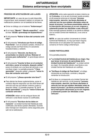 ANTIARRANQUE
                           Sistema antiarranque llave encriptado                                                 82
PROCESO DE AFECTACIÓN DE LAS LLAVES                                 ATENCIÓN: entre cada operación el plazo máximo es
                                                                    de 5 minutos, si no es así el proceso queda anulado,
IMPORTANTE: en caso de que no esté disponible                       el útil presenta entonces el mensaje "proceso
ninguna llave, será necesario realizar un proceso de                interrumpido: atención, las llaves afectadas al
reafectación posterior con la totalidad de las llaves.              vehículo son las que estaban afectadas antes de
                                                                    lanzar el proceso. Las llaves presentadas antes de
q   Entrar en diálogo con el sistema "Antiarranque".                la interrupción del proceso ya no son vírgenes y
                                                                    solamente pueden ser afectadas a este vehículo".
q   En el menú "Mando", "Mando específico", validar                 Este mensaje aparece también si se pierde el diálogo
    la línea "SC028: aprendizaje de tarjetas/llaves".               con la Unidad Central del Habitáculo, si se corta la
                                                                    batería...
q   El útil presenta "Retirar la llave del contactor anti-
    robo".                                                          NOTA: en caso de sustituir únicamente la Unidad
                                                                    Central del Habitáculo, no hay que hacer ninguna
q   El útil presenta "Introduzca por favor el código                intervención en el calculador de inyección, éste
    Post-Venta". Con el contacto cortado, introducir el             conserva el mismo código antiarranque.
    código secreto de Post-Venta (12 caracteres
    hexadecimales) y validarlo.
                                                                    CASOS PARTICULARES
q   El útil presenta "Atención, las llaves no
    presentadas no estarán activas. Relanzar el                     Si la pantalla presenta:
    proceso para reafectarlas": el aprendizaje está en
    curso.                                                          q   "La Unidad Central del Habitáculo es virgen. Hay
                                                                        que lanzar el proceso de aprendizaje de la
q   El útil presenta "Insertar la llave en el contactor                 Unidad Central del Habitáculo": la unidad central
    anti-robo y poner el contacto, después validar":                    es virgen. Es imposible afectar unas llaves a una
    poner el contacto con una llave del vehículo o con                  Unidad Central del Habitáculo sin codificar.
    una llave virgen. La pantalla presenta "1 llave
    aprendida", después validar y después "retirar la               q   "Verifique el código de Post-Venta", el código
    llave del contactor anti-robo".                                     introducido es incorrecto, controlar y después
                                                                        reintentar la introducción.
q   El útil propone "¿Desea aprender otra llave?".
                                                                    q   Si la llave no corresponde a la Unidad Central del
q   Para afectar las llaves suplementarias, poner el                    Habitáculo del vehículo, el útil presenta "proceso
    contacto algunos segundos con las otras llaves del                  interrumpido: atención, las llaves afectadas al
    vehículo que hay que afectar (máximo cuatro) y                      vehículo son las que estaban afectadas antes de
    después validar. La pantalla presenta "2, 3 ó 4                     lanzar el proceso. Las llaves presentadas antes
    llaves aprendidas" y después "retirar la llave del                  de la interrupción del proceso ya no son vírgenes
    contactor anti-robo".                                               y solamente pueden ser afectadas a este
                                                                        vehículo".
    ATENCIÓN: deben ser las antiguas llaves del
    vehículo o unas llaves nuevas no codificadas.

q   El útil presenta "Escritura de los datos en
    memoria", la Unidad Central del Habitáculo está
    codificada y las llaves quedan afectadas. Durante
    este mensaje son necesarios varios segundos para
    salir de la reafectación.




                                                             82-9
 