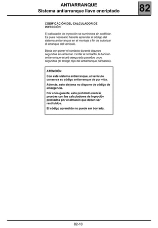 ANTIARRANQUE
Sistema antiarranque llave encriptado                        82
   CODIFICACIÓN DEL CALCULADOR DE
   INYECCIÓN

   El calculador de inyección se suministra sin codificar.
   Es pues necesario hacerle aprender el código del
   sistema antiarranque en el montaje a fin de autorizar
   el arranque del vehículo.

   Basta con poner el contacto durante algunos
   segundos sin arrancar. Cortar el contacto, la función
   antiarranque estará asegurada pasados unos
   segundos (el testigo rojo del antiarranque parpadea).


    ATENCIÓN:
    Con este sistema antiarranque, el vehículo
    conserva su código antiarranque de por vida.
    Además, este sistema no dispone de código de
    emergencia.
    Por consiguiente, está prohibido realizar
    pruebas con los calculadores de inyección
    prestados por el almacén que deben ser
    restituidos.
    El código aprendido no puede ser borrado.




                           82-10
 