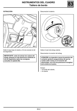INSTRUMENTOS DEL CUADRO
                                       Tablero de bordo                                                     83
EXTRACCIÓN                                                         Desconectar la batería.




                                                                                                                18455


Soltar la tapa bajo el volante, a fin de conectar el útil          Soltar el cojín del airbag volante.
de diagnóstico.
                                                                   Desconectar el conector del airbag.
 IMPORTANTE: antes de extraer los cojines del
 airbag, bloquear la caja electrónica mediante el                   ATENCIÓN: es imperativo marcar la posición del
 útil de diagnóstico (para las consignas,                           contactor giratorio asegurándose de que las
 consultar el capítulo 88).                                         ruedas estén rectas en el momento del
                                                                    desmontaje, con el fin de posicionar la longitud
                                                                    de la cinta en el centro.

                                                                   Extraer:
                                                                   – el tornillo del volante,
                                                                   – el volante.




                                                            83-2
 