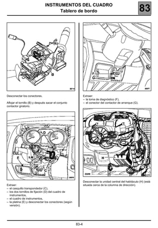 INSTRUMENTOS DEL CUADRO
                                      Tablero de bordo                                                       83




Desconectar los conectores.                                   Extraer:
                                                              – la toma de diagnóstico (F),
Aflojar el tornillo (B) y después sacar el conjunto           – el conector del contactor de arranque (G).
contactor giratorio.




                                                                                                               20286


                                                              Desconectar la unidad central del habitáculo (H) (está
Extraer:                                                      situada cerca de la columna de dirección).
– el casquillo transpondedor (C),
– los dos tornillos de fijación (D) del cuadro de
  instrumentos,
– el cuadro de instrumentos,
– la platina (E) y desconectar los conectores (según
  versión).




                                                       83-4
 