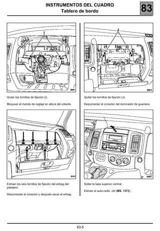 INSTRUMENTOS DEL CUADRO
                                         Tablero de bordo                                                 83




Quitar los tornillos de fijación (I).                          Quitar los tornillos de fijación (J).

Bloquear el mando de reglaje en altura del volante.            Desconectar el conector del iluminador de guantera.




Extraer los seis tornillos de fijación del airbag del          Soltar la tapa superior central.
pasajero.
                                                               Extraer el auto-radio, útil (MS. 1373).
Desconectar el conector y después sacar el airbag.




                                                        83-5
 