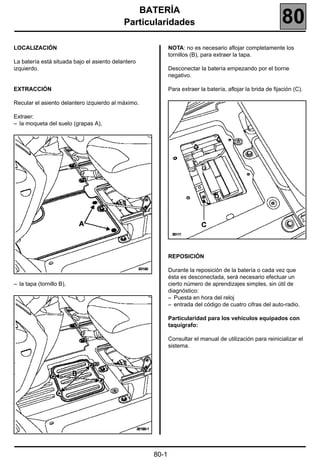 BATERÍA 180
                                            Particularidades                                                80
LOCALIZACIÓN                                               NOTA: no es necesario aflojar completamente los
                                                           tornillos (B), para extraer la tapa.
La batería está situada bajo el asiento delantero
izquierdo.                                                 Desconectar la batería empezando por el borne
                                                           negativo.

EXTRACCIÓN                                                 Para extraer la batería, aflojar la brida de fijación (C).

Recular el asiento delantero izquierdo al máximo.

Extraer:
– la moqueta del suelo (grapas A),




                                                           REPOSICIÓN

                                                           Durante la reposición de la batería o cada vez que
                                                           ésta es desconectada, será necesario efectuar un
– la tapa (tornillo B),                                    cierto número de aprendizajes simples, sin útil de
                                                           diagnóstico:
                                                           – Puesta en hora del reloj
                                                           – entrada del código de cuatro cifras del auto-radio.

                                                           Particularidad para los vehículos equipados con
                                                           taquígrafo:

                                                           Consultar el manual de utilización para reinicializar el
                                                           sistema.




                                                    80-1
 