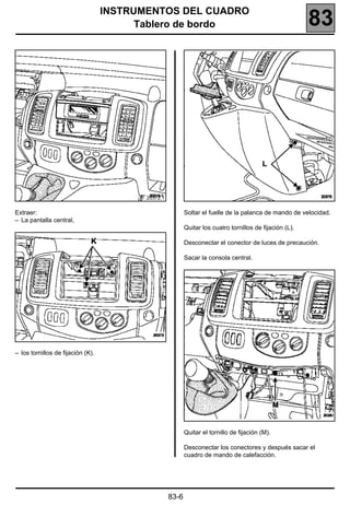 INSTRUMENTOS DEL CUADRO
                                         Tablero de bordo                                                 83




                                          20372.1


Extraer:                                                   Soltar el fuelle de la palanca de mando de velocidad.
– La pantalla central,
                                                           Quitar los cuatro tornillos de fijación (L).

                                                           Desconectar el conector de luces de precaución.

                                                           Sacar la consola central.




– los tornillos de fijación (K).




                                                           Quitar el tornillo de fijación (M).

                                                           Desconectar los conectores y después sacar el
                                                           cuadro de mando de calefacción.




                                                    83-6
 