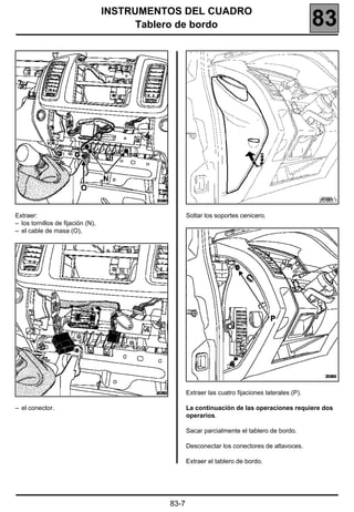 INSTRUMENTOS DEL CUADRO
                                         Tablero de bordo                                          83




                                                                                                   20383.1


Extraer:                                            Soltar los soportes cenicero.
– los tornillos de fijación (N),
– el cable de masa (O),




                                                    Extraer las cuatro fijaciones laterales (P).

– el conector.                                      La continuación de las operaciones requiere dos
                                                    operarios.

                                                    Sacar parcialmente el tablero de bordo.

                                                    Desconectar los conectores de altavoces.

                                                    Extraer el tablero de bordo.




                                             83-7
 