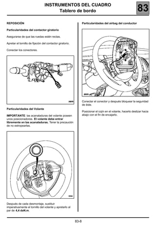 INSTRUMENTOS DEL CUADRO
                                       Tablero de bordo                                                          83
REPOSICIÓN                                                        Particularidades del airbag del conductor

Particularidades del contactor giratorio

Asegurarse de que las ruedas estén rectas.

Apretar el tornillo de fijación del contactor giratorio.

Conectar los conectores.




                                                                                                                     20378


                                                                  Conectar el conector y después bloquear la seguridad
                                                                  de éste.
Particularidades del Volante
                                                                  Posicionar el cojín en el volante, hacerlo deslizar hacia
IMPORTANTE: las acanaladuras del volante poseen                   abajo con el fin de encajarlo.
unos posicionadores. El volante debe entrar
libremente en las acanaladuras. Tener la precaución
de no estropearlas.




Después de cada desmontaje, sustituir
imperativamente el tornillo del volante y apretarlo al
par de 4,4 daN.m.


                                                           83-8
 