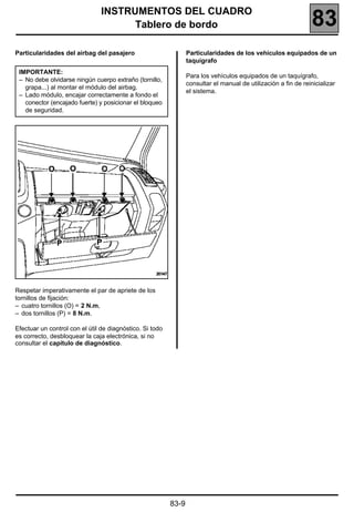 INSTRUMENTOS DEL CUADRO
                                      Tablero de bordo                                                           83
Particularidades del airbag del pasajero                         Particularidades de los vehículos equipados de un
                                                                 taquígrafo
 IMPORTANTE:
                                                                 Para los vehículos equipados de un taquígrafo,
 – No debe olvidarse ningún cuerpo extraño (tornillo,
                                                                 consultar el manual de utilización a fin de reinicializar
   grapa...) al montar el módulo del airbag.
                                                                 el sistema.
 – Lado módulo, encajar correctamente a fondo el
   conector (encajado fuerte) y posicionar el bloqueo
   de seguridad.




Respetar imperativamente el par de apriete de los
tornillos de fijación:
– cuatro tornillos (O) = 2 N.m,
– dos tornillos (P) = 8 N.m.

Efectuar un control con el útil de diagnóstico. Si todo
es correcto, desbloquear la caja electrónica, si no
consultar el capítulo de diagnóstico.




                                                          83-9
 