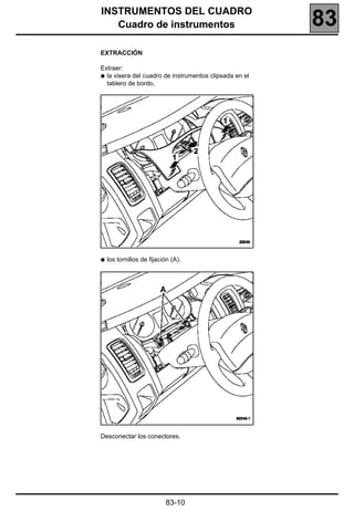 INSTRUMENTOS DEL CUADRO
   Cuadro de instrumentos                               83
EXTRACCIÓN

Extraer:
q la visera del cuadro de instrumentos clipsada en el
  tablero de bordo,




q   los tornillos de fijación (A).




Desconectar los conectores.




                           83-10
 