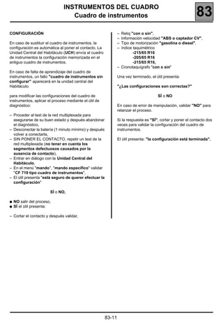INSTRUMENTOS DEL CUADRO
                                  Cuadro de instrumentos                                                     83
CONFIGURACIÓN                                                   – Reloj "con o sin",
                                                                – Información velocidad "ABS o captador CV",
En caso de sustituir el cuadro de instrumentos, la              – Tipo de motorización "gasolina o diesel",
configuración es automática al poner el contacto. La            – índice taquimétrico
Unidad Central del Habitáculo (UCH) envía al cuadro                      -215/65 R16
de instrumentos la configuración memorizada en el                        -205/65 R16
antiguo cuadro de instrumentos.                                          -215/65 R16,
                                                                – Cronotaquígrafo "con o sin"
En caso de falta de aprendizaje del cuadro de
instrumentos, un fallo "cuadro de instrumentos sin              Una vez terminado, el útil presenta:
configurar" aparecerá en la unidad central del
Habitáculo.                                                     "¿Las configuraciones son correctas?"

para modificar las configuraciones del cuadro de                                       SÍ o NO
instrumentos, aplicar el proceso mediante el útil de
diagnóstico:                                                    En caso de error de manipulación, validar "NO" para
                                                                relanzar el proceso.
– Proceder al test de la red multiplexada para
  asegurarse de su buen estado y después abandonar              Si la respuesta es "SÍ", cortar y poner el contacto dos
  el diagnóstico,                                               veces para validar la configuración del cuadro de
– Desconectar la batería (1 minuto mínimo) y después            instrumentos.
  volver a conectarla,
– SIN PONER EL CONTACTO, repetir un test de la                  El útil presenta: "la configuración está terminada".
  red multiplexada (no tener en cuenta los
  segmentos defectuosos causados por la
  ausencia de contacto),
– Entrar en diálogo con la Unidad Central del
  Habitáculo,
– En el menú "mando", "mando específico" validar
  "CF 719 tipo cuadro de instrumentos",
– El útil presenta "está seguro de querer efectuar la
  configuración"

                        SÍ o NO,

q   NO salir del proceso,
q   SÍ el útil presenta:

– Cortar el contacto y después validar,




                                                        83-11
 