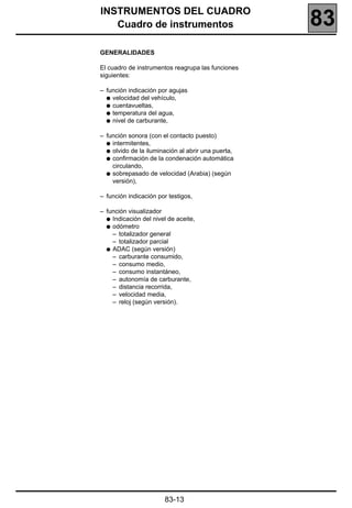 INSTRUMENTOS DEL CUADRO
   Cuadro de instrumentos                           83
GENERALIDADES

El cuadro de instrumentos reagrupa las funciones
siguientes:

– función indicación por agujas
  q velocidad del vehículo,
  q cuentavueltas,
  q temperatura del agua,
  q nivel de carburante,

– función sonora (con el contacto puesto)
  q intermitentes,
  q olvido de la iluminación al abrir una puerta,
  q confirmación de la condenación automática
    circulando,
  q sobrepasado de velocidad (Arabia) (según
    versión),

– función indicación por testigos,

– función visualizador
  q Indicación del nivel de aceite,
  q odómetro
    – totalizador general
    – totalizador parcial
  q ADAC (según versión)
    – carburante consumido,
    – consumo medio,
    – consumo instantáneo,
    – autonomía de carburante,
    – distancia recorrida,
    – velocidad media,
    – reloj (según versión).




                       83-13
 