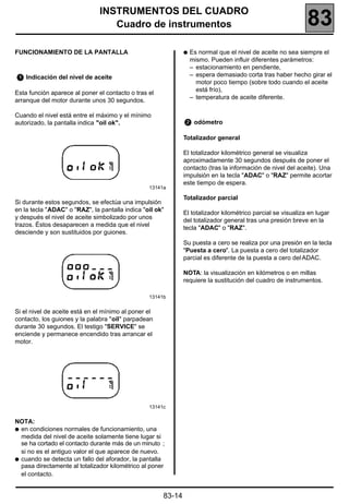 INSTRUMENTOS DEL CUADRO
                                  Cuadro de instrumentos                                                     83
FUNCIONAMIENTO DE LA PANTALLA                                 q   Es normal que el nivel de aceite no sea siempre el
                                                                  mismo. Pueden influir diferentes parámetros:
                                                                  – estacionamiento en pendiente,
    Indicación del nivel de aceite                                – espera demasiado corta tras haber hecho girar el
                                                                    motor poco tiempo (sobre todo cuando el aceite
                                                                    está frío),
Esta función aparece al poner el contacto o tras el
                                                                  – temperatura de aceite diferente.
arranque del motor durante unos 30 segundos.

Cuando el nivel está entre el máximo y el mínimo
autorizado, la pantalla indica "oil ok".                           odómetro

                                                              Totalizador general

                                                              El totalizador kilométrico general se visualiza
                                                              aproximadamente 30 segundos después de poner el
                                                              contacto (tras la información de nivel del aceite). Una
                                                              impulsión en la tecla "ADAC" o "RAZ" permite acortar
                                                              este tiempo de espera.
                                                 13141a

                                                              Totalizador parcial
Si durante estos segundos, se efectúa una impulsión
en la tecla "ADAC" o "RAZ", la pantalla indica "oil ok"
                                                              El totalizador kilométrico parcial se visualiza en lugar
y después el nivel de aceite simbolizado por unos
                                                              del totalizador general tras una presión breve en la
trazos. Éstos desaparecen a medida que el nivel
                                                              tecla "ADAC" o "RAZ".
desciende y son sustituidos por guiones.
                                                              Su puesta a cero se realiza por una presión en la tecla
                                                              "Puesta a cero". La puesta a cero del totalizador
                                                              parcial es diferente de la puesta a cero del ADAC.

                                                              NOTA: la visualización en kilómetros o en millas
                                                              requiere la sustitución del cuadro de instrumentos.

                                                 13141b


Si el nivel de aceite está en el mínimo al poner el
contacto, los guiones y la palabra "oil" parpadean
durante 30 segundos. El testigo "SERVICE" se
enciende y permanece encendido tras arrancar el
motor.




                                                 13141c


NOTA:
q en condiciones normales de funcionamiento, una
  medida del nivel de aceite solamente tiene lugar si
  se ha cortado el contacto durante más de un minuto ;
  si no es el antiguo valor el que aparece de nuevo.
q cuando se detecta un fallo del aforador, la pantalla
  pasa directamente al totalizador kilométrico al poner
  el contacto.


                                                      83-14
 