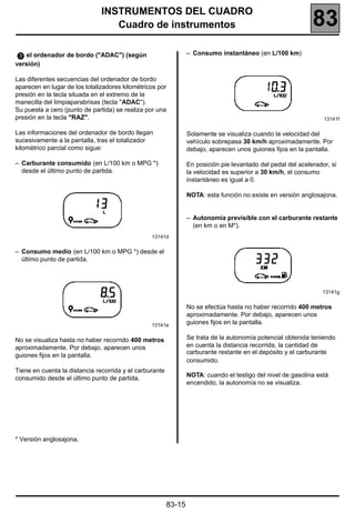 INSTRUMENTOS DEL CUADRO
                                  Cuadro de instrumentos                                                      83
   el ordenador de bordo ("ADAC") (según                         – Consumo instantáneo (en L/100 km)
versión)

Las diferentes secuencias del ordenador de bordo
aparecen en lugar de los totalizadores kilométricos por
presión en la tecla situada en el extremo de la
manecilla del limpiaparabrisas (tecla "ADAC").
Su puesta a cero (punto de partida) se realiza por una
presión en la tecla "RAZ".                                                                                        13141f

Las informaciones del ordenador de bordo llegan                  Solamente se visualiza cuando la velocidad del
sucesivamente a la pantalla, tras el totalizador                 vehículo sobrepasa 30 km/h aproximadamente. Por
kilométrico parcial como sigue:                                  debajo, aparecen unos guiones fijos en la pantalla.

– Carburante consumido (en L/100 km o MPG *)                     En posición pie levantado del pedal del acelerador, si
  desde el último punto de partida.                              la velocidad es superior a 30 km/h, el consumo
                                                                 instantáneo es igual a 0.

                                                                 NOTA: esta función no existe en versión anglosajona.


                                                                 – Autonomía previsible con el carburante restante
                                                                   (en km o en M*).
                                                 13141d


– Consumo medio (en L/100 km o MPG *) desde el
  último punto de partida.




                                                                                                                  13141g


                                                                 No se efectúa hasta no haber recorrido 400 metros
                                                                 aproximadamente. Por debajo, aparecen unos
                                                 13141e
                                                                 guiones fijos en la pantalla.

No se visualiza hasta no haber recorrido 400 metros              Se trata de la autonomía potencial obtenida teniendo
aproximadamente. Por debajo, aparecen unos                       en cuenta la distancia recorrida, la cantidad de
                                                                 carburante restante en el depósito y el carburante
guiones fijos en la pantalla.
                                                                 consumido.
Tiene en cuenta la distancia recorrida y el carburante
                                                                 NOTA: cuando el testigo del nivel de gasolina está
consumido desde el último punto de partida.
                                                                 encendido, la autonomía no se visualiza.




* Versión anglosajona.




                                                         83-15
 