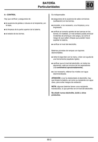 BATERÍA
                                               Particularidades                                                       80
A - CONTROL                                                         Es indispensable:

Hay que verificar y asegurarse de:                                  q   asegurarse de la ausencia de sales corrosivas
                                                                        (sulfatación) en los bornes,
q   la ausencia de grietas o roturas en el recipiente y en
    la tapa,                                                        q   proceder, si es necesario, a su limpieza y a su
                                                                        engrasado,
q   la limpieza de la parte superior de la batería,
                                                                    q   verificar el correcto apriete de las tuercas en los
q   el estado de los bornes.                                            bornes. En realidad, un mal contacto puede provocar
                                                                        incidentes de arranque o de carga y se corre el
                                                                        riesgo de que salten chispas que pueden hacer
                                                                        explotar la batería,

                                                                    q   verificar el nivel del electrolito.


                                                                    Baterías provistas de rampas con tapones
                                                                    desmontables:

                                                                    q   retirar la tapa bien con la mano, o bien con ayuda de
                                                                        una herramienta (espátula rígida),

                                                                    q   verificar que el nivel del electrolito, en todos los
                                                                        elementos, esté por encima de los separadores
                                                                        (1,5 centímetros aproximadamente),

                                                                    q   si es necesario, rellenar los niveles con agua
                                                                        desmineralizada.

                                                                    ATENCIÓN: si se ha desbordado el electrolito, hay
                                                                    que limpiar la batería, así como su recipiente con agua
                                                                    clara, para evitar riesgos de oxidación.

                                                                    NOTA: algunas baterías tienen unos recipiente
                                                                    translúcidos, lo que permite ver el nivel del electrolito.

                                                                    No añadir nunca electrolito, ácido u otros
                                                                    productos.




                                                             80-2
 