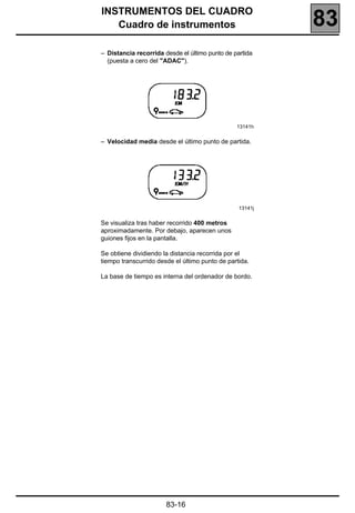 INSTRUMENTOS DEL CUADRO
   Cuadro de instrumentos                                 83
– Distancia recorrida desde el último punto de partida
  (puesta a cero del "ADAC").




                                                13141h


– Velocidad media desde el último punto de partida.




                                                 13141j


Se visualiza tras haber recorrido 400 metros
aproximadamente. Por debajo, aparecen unos
guiones fijos en la pantalla.

Se obtiene dividiendo la distancia recorrida por el
tiempo transcurrido desde el último punto de partida.

La base de tiempo es interna del ordenador de bordo.




                       83-16
 
