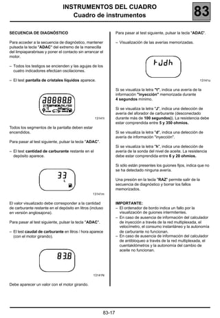 INSTRUMENTOS DEL CUADRO
                                  Cuadro de instrumentos                                                        83
SECUENCIA DE DIAGNÓSTICO                                        Para pasar al test siguiente, pulsar la tecla "ADAC".

Para acceder a la secuencia de diagnóstico, mantener            – Visualización de las averías memorizadas.
pulsada la tecla "ADAC" del extremo de la manecilla
del limpiaparabrisas y poner el contacto sin arrancar el
motor.

– Todos los testigos se encienden y las agujas de los
  cuatro indicadores efectúan oscilaciones.

– El test pantalla de cristales líquidos aparece.                                                                   13141o


                                                                Si se visualiza la letra "t", indica una avería de la
                                                                información "inyección" memorizada durante
                                                                4 segundos mínimo.

                                                                Si se visualiza la letra "J", indica una detección de
                                                                avería del aforador de carburante (desconectado
                                                   13141l       durante más de 100 segundos)). La resistencia debe
                                                                estar comprendida entre 5 y 350 ohmios.
Todos los segmentos de la pantalla deben estar
encendidos.                                                     Si se visualiza la letra "d", indica una detección de
                                                                avería de información "inyección".
Para pasar al test siguiente, pulsar la tecla "ADAC".
                                                                Si se visualiza la letra "h", indica una detección de
– El test cantidad de carburante restante en el                 avería de la sonda del nivel de aceite. La resistencia
  depósito aparece.                                             debe estar comprendida entre 6 y 20 ohmios.

                                                                Si sólo están presentes los guiones fijos, indica que no
                                                                se ha detectado ninguna avería.

                                                                Una presión en la tecla "RAZ" permite salir de la
                                                                secuencia de diagnóstico y borrar los fallos
                                                                memorizados.
                                                 13141m


El valor visualizado debe corresponder a la cantidad            IMPORTANTE:
de carburante restante en el depósito en litros (incluso        – El ordenador de bordo indica un fallo por la
en versión anglosajona).                                          visualización de guiones intermitentes.
                                                                – En caso de ausencia de información del calculador
Para pasar al test siguiente, pulsar la tecla "ADAC".             de inyección a través de la red multiplexada, el
                                                                  velocímetro, el consumo instantáneo y la autonomía
– El test caudal de carburante en litros / hora aparece           de carburante no funcionan.
  (con el motor girando).                                       – En caso de ausencia de información del calculador
                                                                  de antibloqueo a través de la red multiplexada, el
                                                                  cuentakilómetros y la autonomía del cambio de
                                                                  aceite no funcionan.




                                                  13141N


Debe aparecer un valor con el motor girando.




                                                        83-17
 