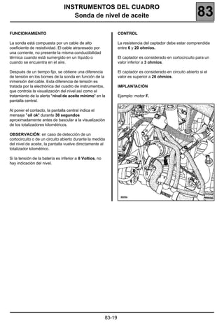 INSTRUMENTOS DEL CUADRO
                                   Sonda de nivel de aceite                                                     83
FUNCIONAMIENTO                                                    CONTROL

La sonda está compuesta por un cable de alto                      La resistencia del captador debe estar comprendida
coeficiente de resistividad. El cable atravesado por              entre 6 y 20 ohmios.
una corriente, no presente la misma conductibilidad
térmica cuando está sumergido en un líquido o                     El captador es considerado en cortocircuito para un
cuando se encuentra en el aire.                                   valor inferior a 3 ohmios.

Después de un tiempo fijo, se obtiene una diferencia              El captador es considerado en circuito abierto si el
de tensión en los bornes de la sonda en función de la             valor es superior a 20 ohmios.
inmersión del cable. Esta diferencia de tensión es
tratada por la electrónica del cuadro de instrumentos,            IMPLANTACIÓN
que controla la visualización del nivel así como el
tratamiento de la alerta "nivel de aceite mínimo" en la           Ejemplo: motor F.
pantalla central.

Al poner el contacto, la pantalla central indica el
mensaje "oil ok" durante 30 segundos
aproximadamente antes de bascular a la visualización
de los totalizadores kilométricos.

OBSERVACIÓN: en caso de detección de un
cortocircuito o de un circuito abierto durante la medida
del nivel de aceite, la pantalla vuelve directamente al
totalizador kilométrico.

Si la tensión de la batería es inferior a 8 Voltios, no
hay indicación del nivel.




                                                                                                                    20556




                                                          83-19
 