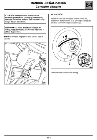 184
                                 MANDOS - SEÑALIZACIÓN
                                   Contactor giratorio                                                       84
                                                              EXTRACCIÓN
 ATENCIÓN: está prohibido manipular los
 sistemas pirotécnicos (airbags y pretensores)
                                                              Extraer el cojín del airbag del volante. Para ello,
 cerca de una fuente de calor o de una llama: hay
                                                              insertar un destornillador en el orificio (1) y después
 riesgo de que se activen.
                                                              efectuar un movimiento hacia arriba (2).

 IMPORTANTE: antes de extraer un cojín del
 airbag, bloquear la caja electrónica mediante el
 útil de diagnóstico.

NOTA: la toma de diagnóstico está situada bajo el
volante.




                                                                                                                 18455



                                                              Desconectar el conector del airbag.




                                               20377




                                                       84-1
 