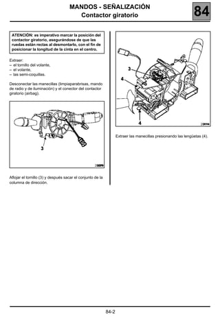 MANDOS - SEÑALIZACIÓN
                                      Contactor giratorio                                                      84
 ATENCIÓN: es imperativo marcar la posición del
 contactor giratorio, asegurándose de que las
 ruedas están rectas al desmontarlo, con el fin de
 posicionar la longitud de la cinta en el centro.

Extraer:
– el tornillo del volante,
– el volante,
– las semi-coquillas.

Desconectar las manecillas (limpiaparabrisas, mando
de radio y de iluminación) y el conector del contactor
giratorio (airbag).




                                                                                                                   20114


                                                                   Extraer las manecillas presionando las lengüetas (4).




                                                    20279


Aflojar el tornillo (3) y después sacar el conjunto de la
columna de dirección.




                                                            84-2
 