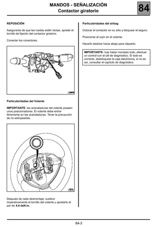 MANDOS - SEÑALIZACIÓN
                                      Contactor giratorio                                                        84
REPOSICIÓN                                                        Particularidades del airbag

Asegurarse de que las ruedas estén rectas, apretar el             Colocar el contactor en su sitio y bloquear el seguro.
tornillo de fijación del contactor giratorio.
                                                                  Posicionar el cojín en el volante.
Conectar los conectores.
                                                                  Hacerlo deslizar hacia abajo para clipsarlo.


                                                                   IMPORTANTE: tras haber montado todo, efectuar
                                                                   un control con el útil de diagnóstico. Si todo es
                                                                   correcto, desbloquear la caja electrónica, si no es
                                                                   así, consultar el capítulo de diagnóstico.




                                                   20279


Particularidades del Volante

IMPORTANTE: las acanaladuras del volante poseen
unos posicionadores. El volante debe entrar
libremente en las acanaladuras. Tener la precaución
de no estropearlas.




                                                   15835


Después de cada desmontaje, sustituir
imperativamente el tornillo del volante y apretarlo al
par de 4,4 daN.m.




                                                           84-3
 
